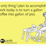 The only thing I plan to accomplish at work today is to turn a gallon of coffee into gallon of piss. | Workplace Ecard | someecards.com